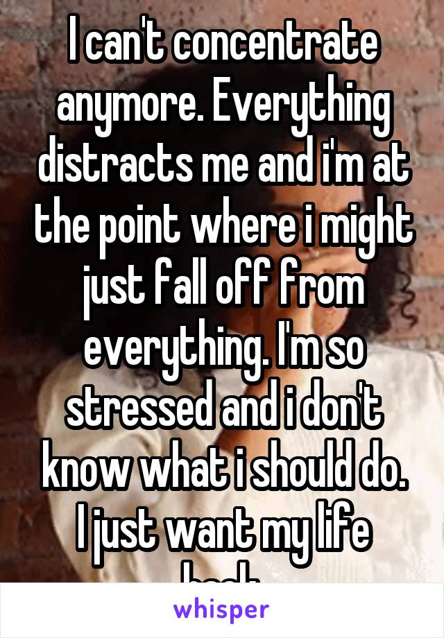 I can't concentrate anymore. Everything distracts me and i'm at the point where i might just fall off from everything. I'm so stressed and i don't know what i should do.
I just want my life back.