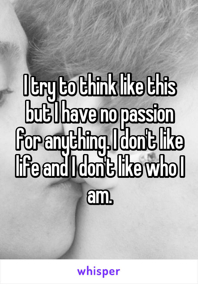 I try to think like this but I have no passion for anything. I don't like life and I don't like who I am.
