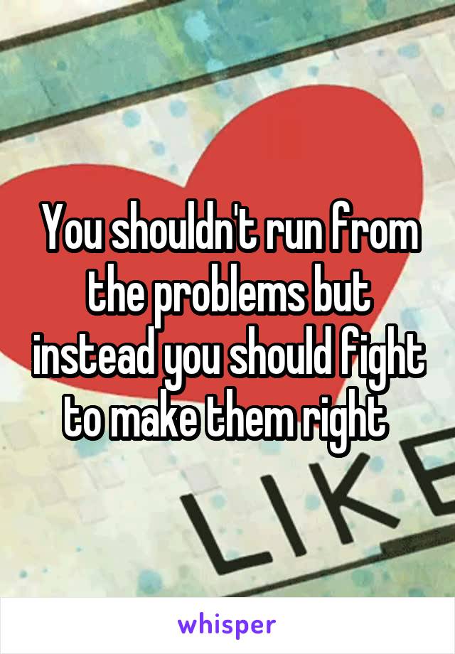You shouldn't run from the problems but instead you should fight to make them right 