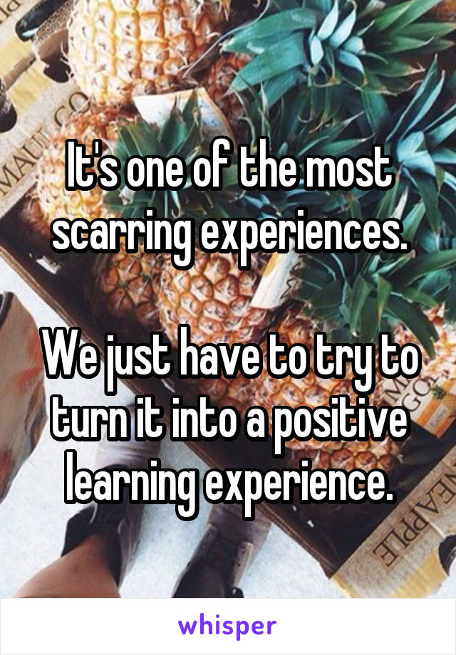 It's one of the most scarring experiences.

We just have to try to turn it into a positive learning experience.