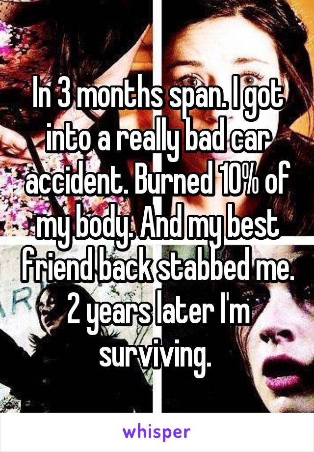 In 3 months span. I got into a really bad car accident. Burned 10% of my body. And my best friend back stabbed me. 2 years later I'm surviving. 