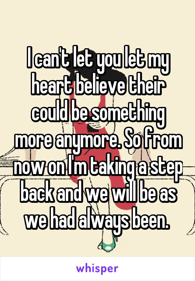 I can't let you let my heart believe their could be something more anymore. So from now on I'm taking a step back and we will be as we had always been. 