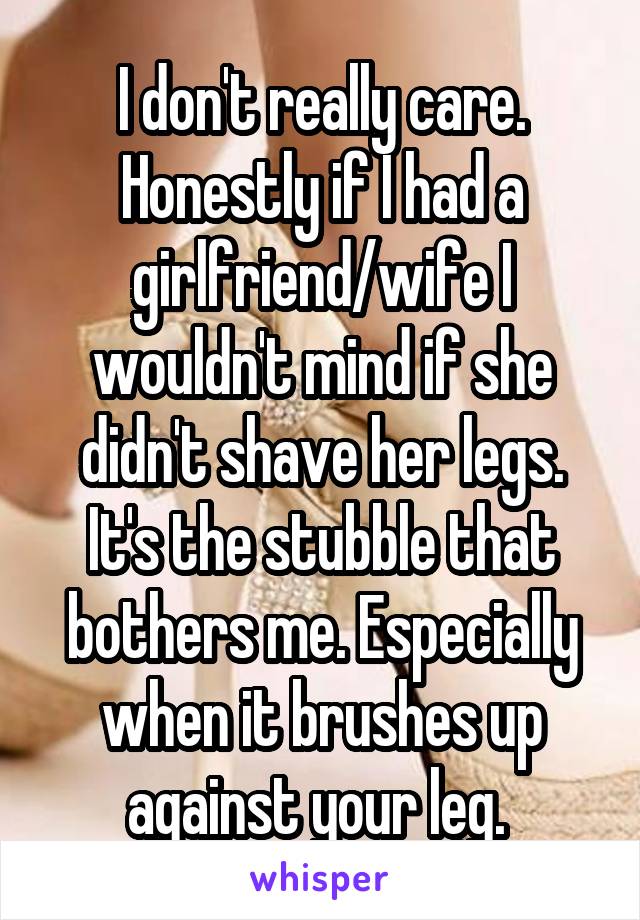 I don't really care. Honestly if I had a girlfriend/wife I wouldn't mind if she didn't shave her legs. It's the stubble that bothers me. Especially when it brushes up against your leg. 