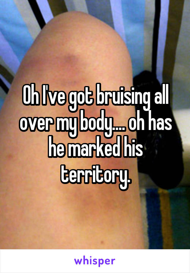 Oh I've got bruising all over my body.... oh has he marked his territory.