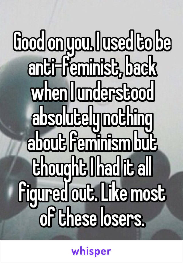 Good on you. I used to be anti-feminist, back when I understood absolutely nothing about feminism but thought I had it all figured out. Like most of these losers.