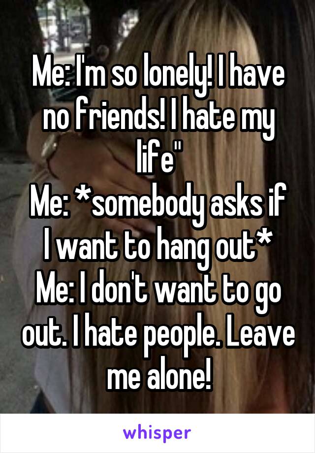 Me: I'm so lonely! I have no friends! I hate my life"
Me: *somebody asks if I want to hang out*
Me: I don't want to go out. I hate people. Leave me alone!