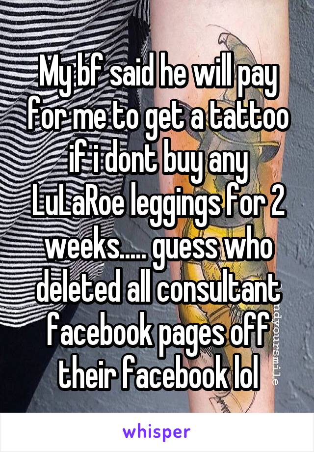 My bf said he will pay for me to get a tattoo if i dont buy any LuLaRoe leggings for 2 weeks..... guess who deleted all consultant facebook pages off their facebook lol