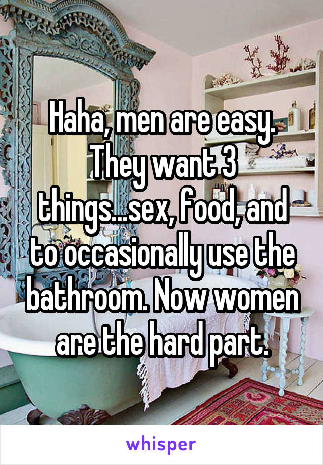 Haha, men are easy. They want 3 things...sex, food, and to occasionally use the bathroom. Now women are the hard part.