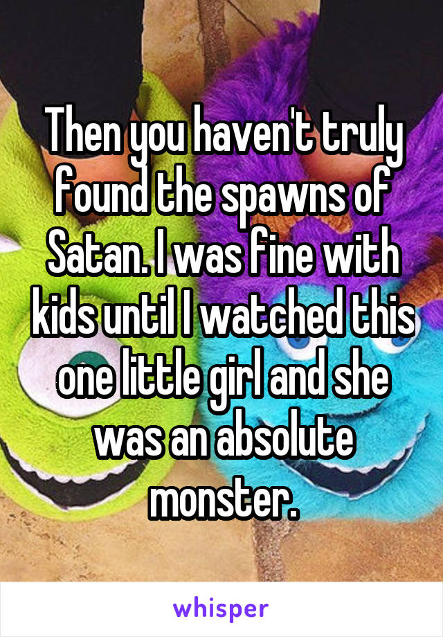 Then you haven't truly found the spawns of Satan. I was fine with kids until I watched this one little girl and she was an absolute monster.