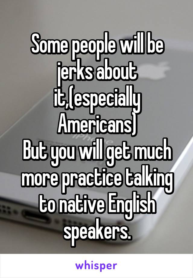 Some people will be jerks about it,(especially Americans)
But you will get much more practice talking to native English speakers.