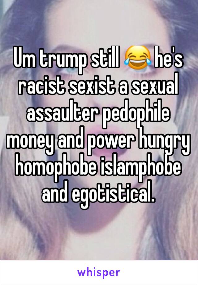 Um trump still 😂 he's racist sexist a sexual assaulter pedophile money and power hungry homophobe islamphobe and egotistical.