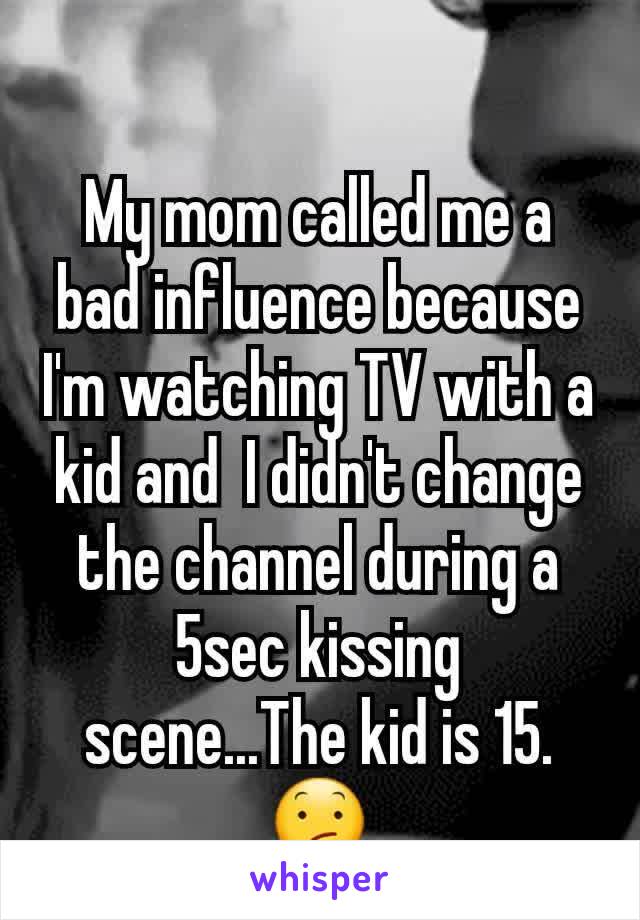 My mom called me a bad influence because I'm watching TV with a kid and  I didn't change the channel during a 5sec kissing scene...The kid is 15. 😕