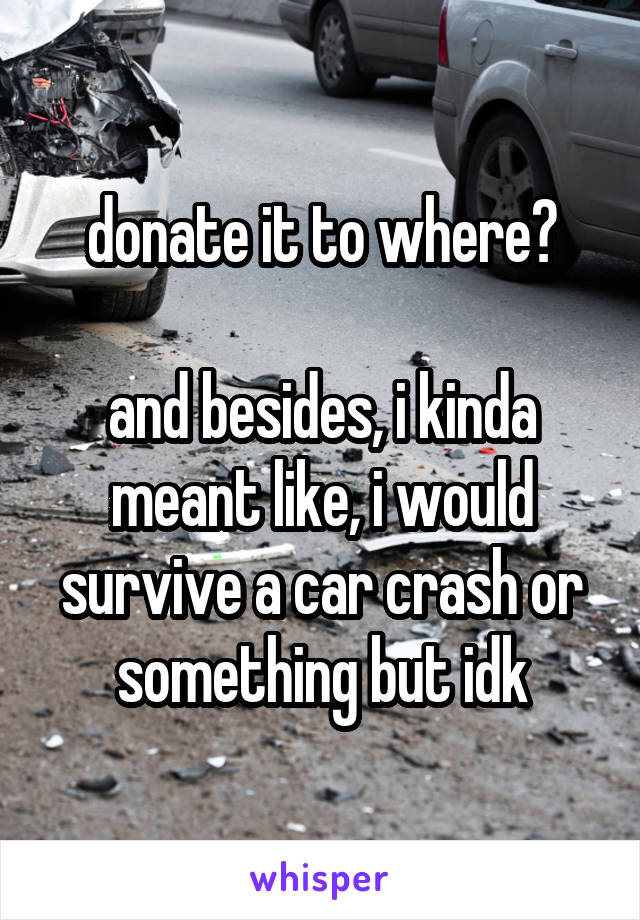 donate it to where?

and besides, i kinda meant like, i would survive a car crash or something but idk