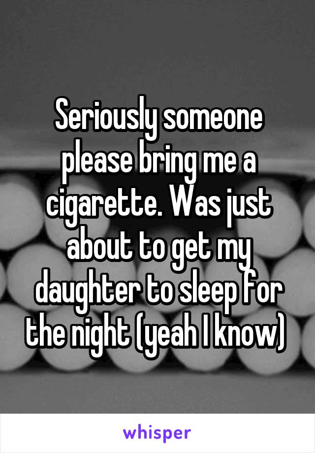 Seriously someone please bring me a cigarette. Was just about to get my daughter to sleep for the night (yeah I know) 