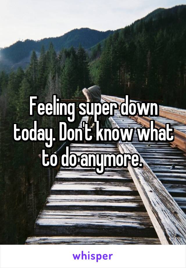 Feeling super down today. Don't know what to do anymore. 