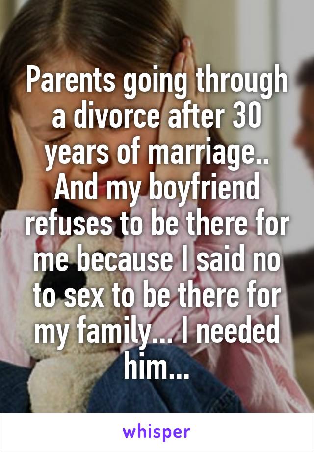 Parents going through a divorce after 30 years of marriage.. And my boyfriend refuses to be there for me because I said no to sex to be there for my family... I needed him...