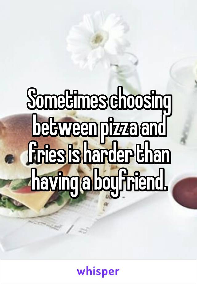 Sometimes choosing between pizza and fries is harder than having a boyfriend.