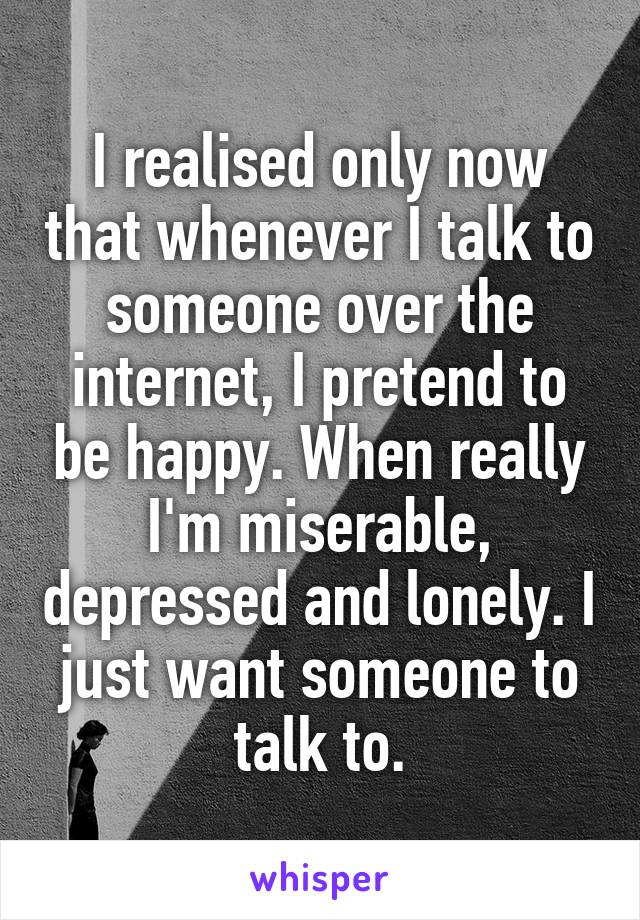 I realised only now that whenever I talk to someone over the internet, I pretend to be happy. When really I'm miserable, depressed and lonely. I just want someone to talk to.