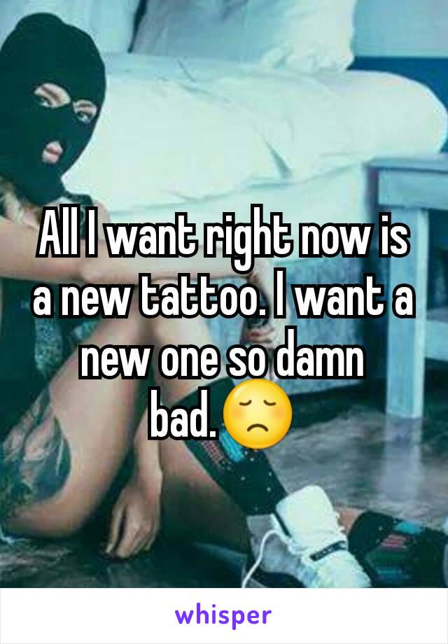 All I want right now is a new tattoo. I want a new one so damn bad.😞