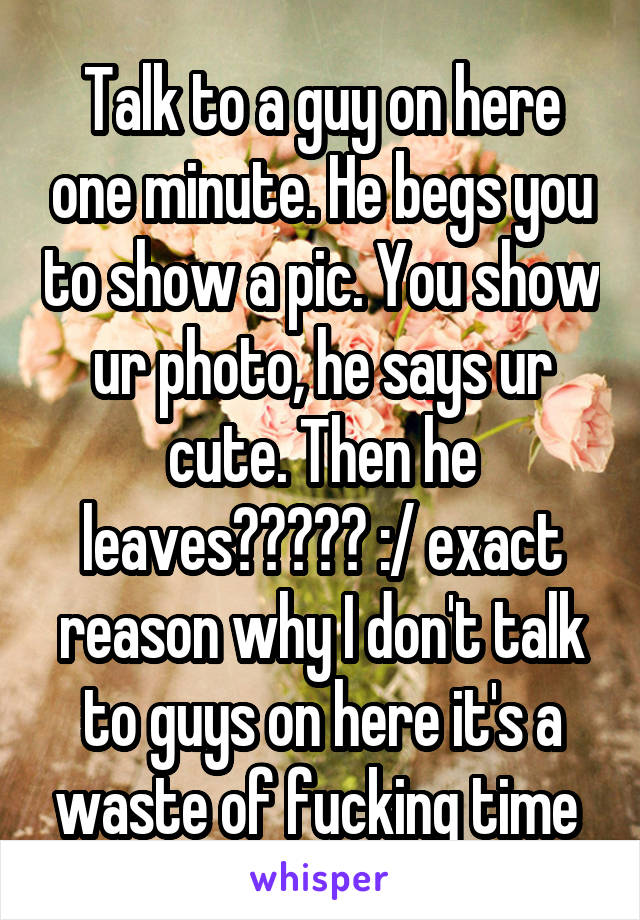 Talk to a guy on here one minute. He begs you to show a pic. You show ur photo, he says ur cute. Then he leaves????? :/ exact reason why I don't talk to guys on here it's a waste of fucking time 