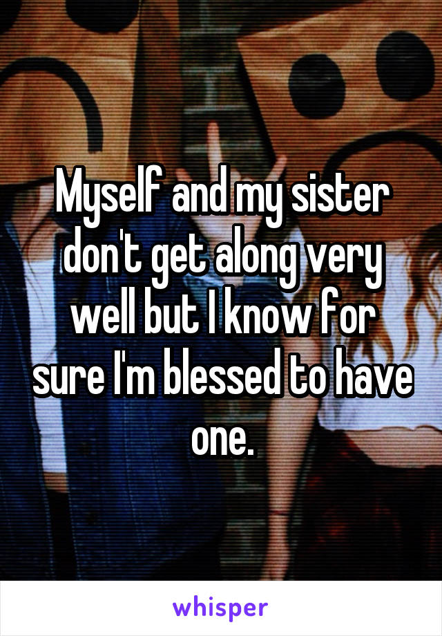 Myself and my sister don't get along very well but I know for sure I'm blessed to have one.