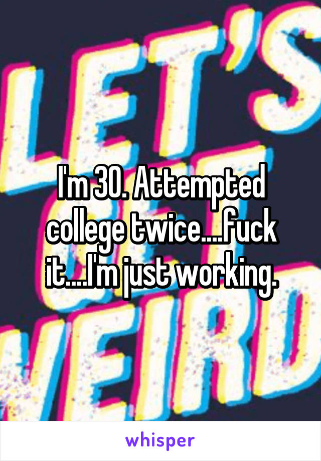 I'm 30. Attempted college twice....fuck it....I'm just working.