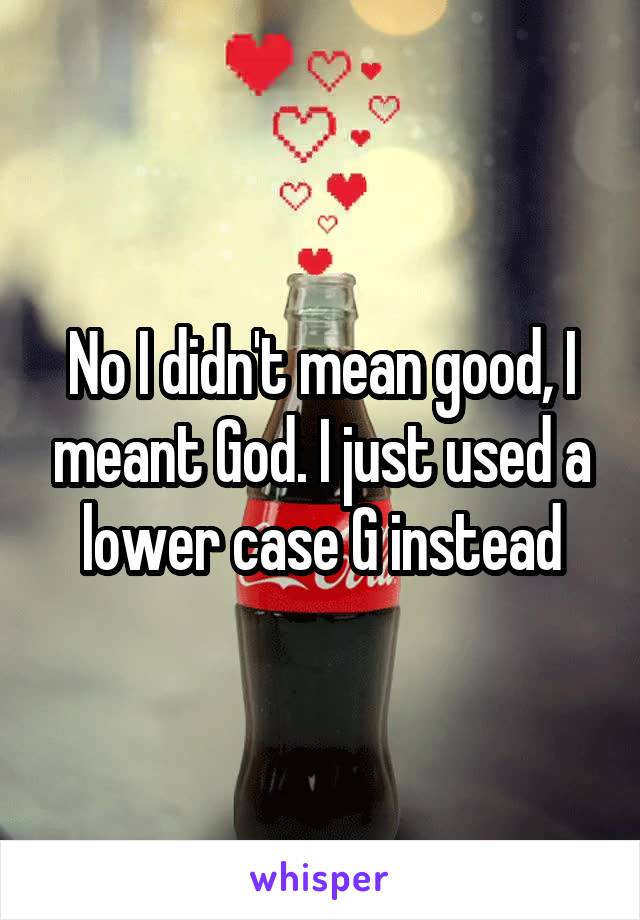 No I didn't mean good, I meant God. I just used a lower case G instead
