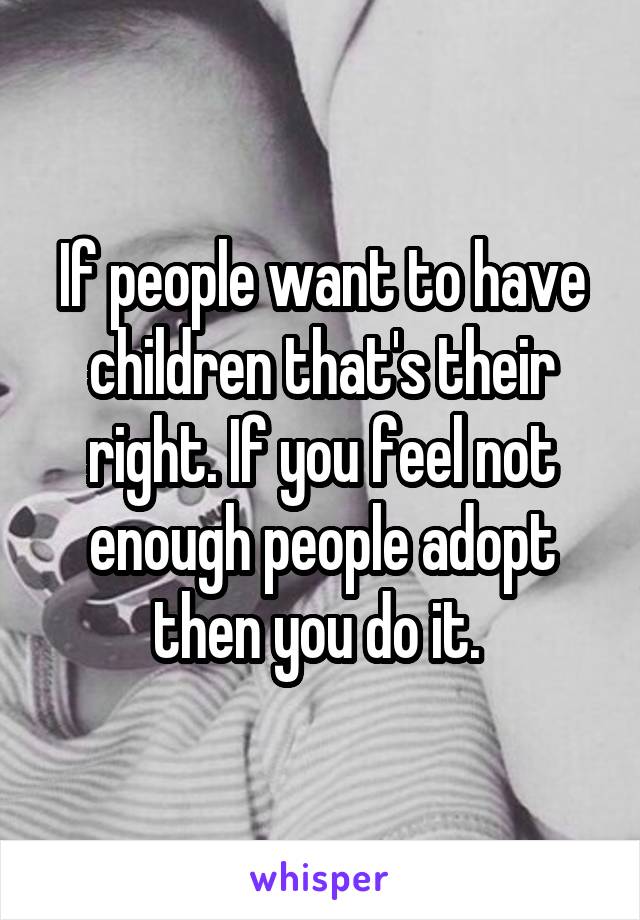 If people want to have children that's their right. If you feel not enough people adopt then you do it. 