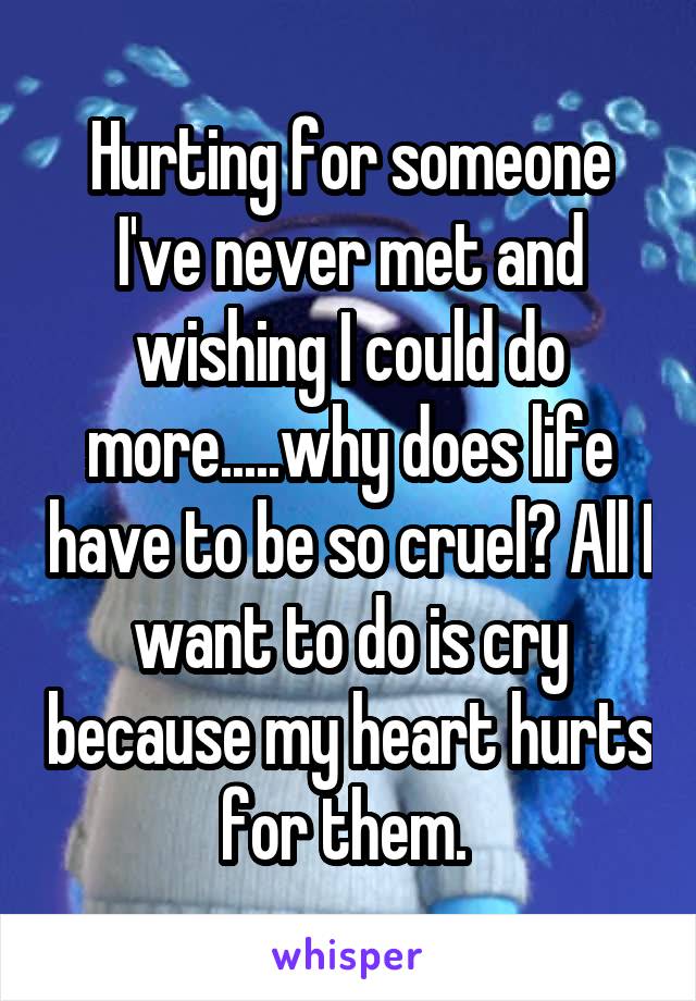 Hurting for someone I've never met and wishing I could do more.....why does life have to be so cruel? All I want to do is cry because my heart hurts for them. 