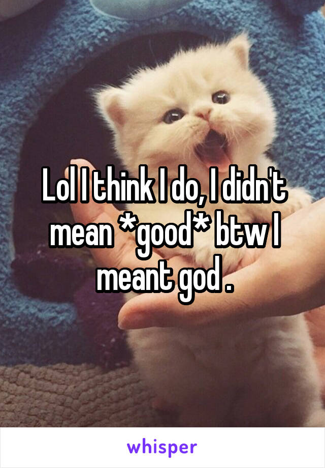 Lol I think I do, I didn't mean *good* btw I meant god .