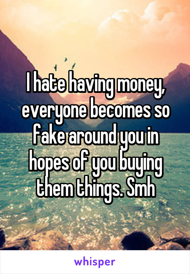 I hate having money, everyone becomes so fake around you in hopes of you buying them things. Smh