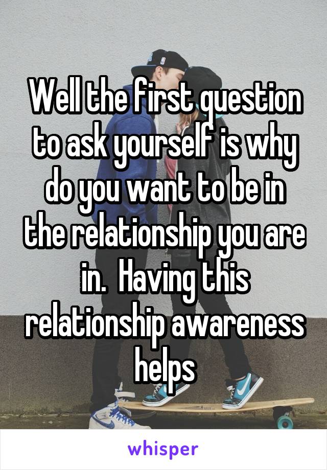Well the first question to ask yourself is why do you want to be in the relationship you are in.  Having this relationship awareness helps