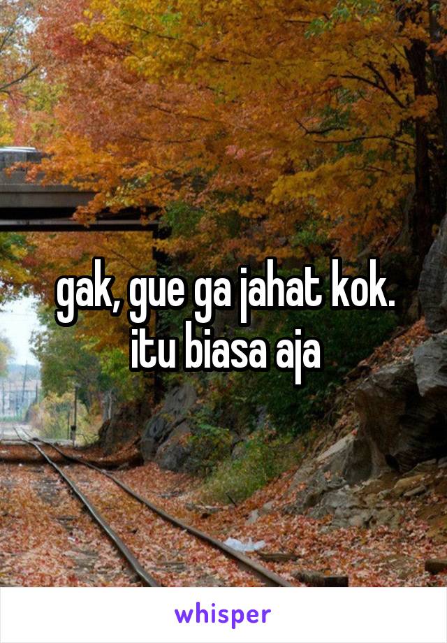 gak, gue ga jahat kok. itu biasa aja