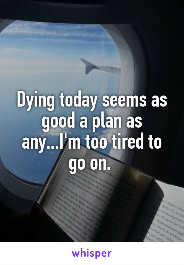 Dying today seems as good a plan as any...I'm too tired to go on. 