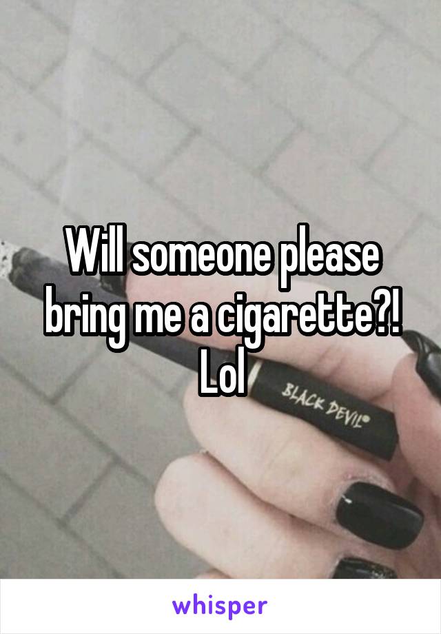 Will someone please bring me a cigarette?! Lol