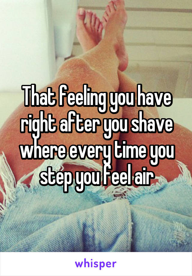 That feeling you have right after you shave where every time you step you feel air