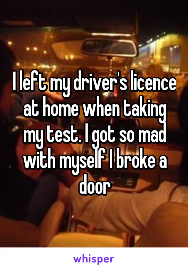 I left my driver's licence at home when taking my test. I got so mad with myself I broke a door