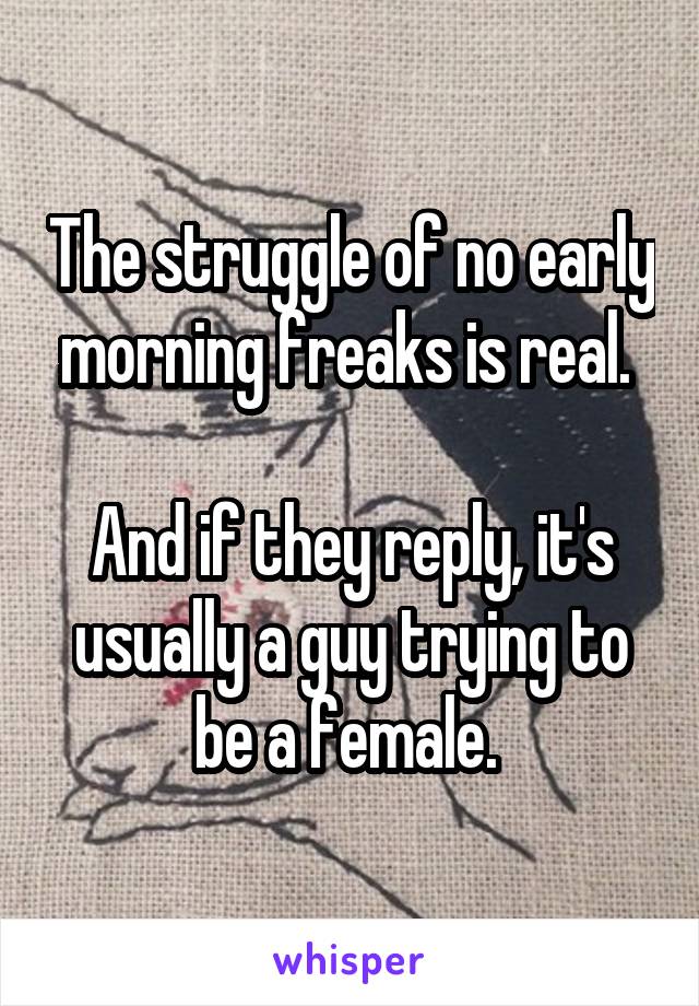 The struggle of no early morning freaks is real. 

And if they reply, it's usually a guy trying to be a female. 