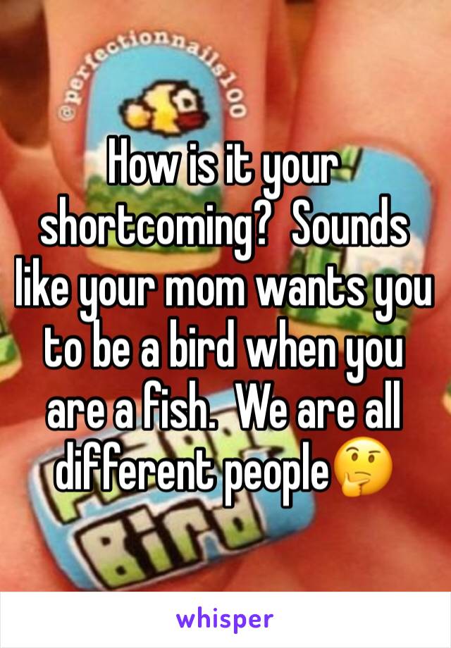 How is it your shortcoming?  Sounds like your mom wants you to be a bird when you are a fish.  We are all different people🤔