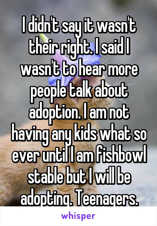 I didn't say it wasn't their right. I said I wasn't to hear more people talk about adoption. I am not having any kids what so ever until I am fishbowl stable but I will be adopting. Teenagers.