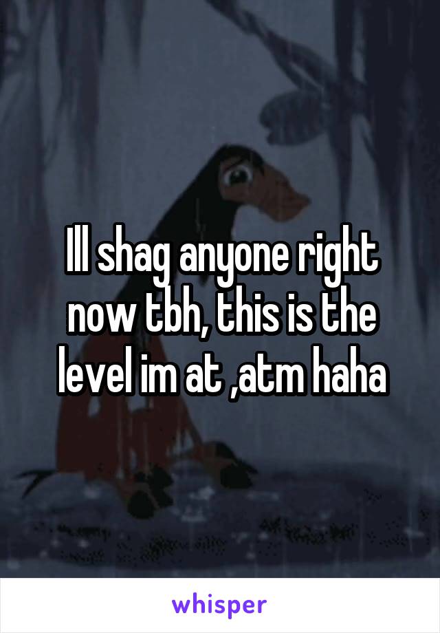 Ill shag anyone right now tbh, this is the level im at ,atm haha