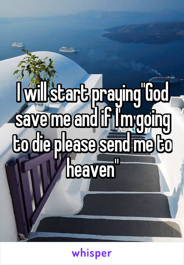 I will start praying"God save me and if I'm going to die please send me to heaven"