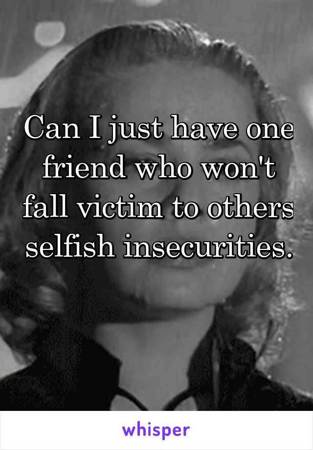 Can I just have one friend who won't fall victim to others selfish insecurities. 
