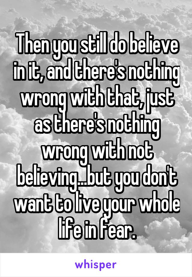 Then you still do believe in it, and there's nothing wrong with that, just as there's nothing wrong with not believing...but you don't want to live your whole life in fear.