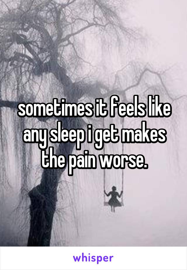 sometimes it feels like any sleep i get makes the pain worse.