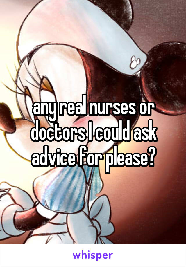 any real nurses or doctors I could ask advice for please?