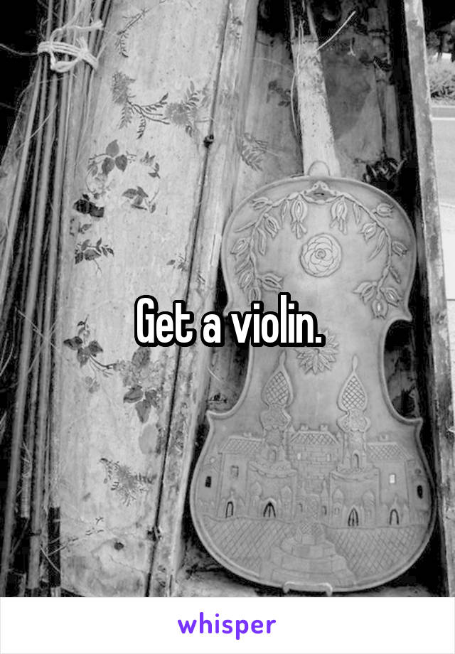 Get a violin.