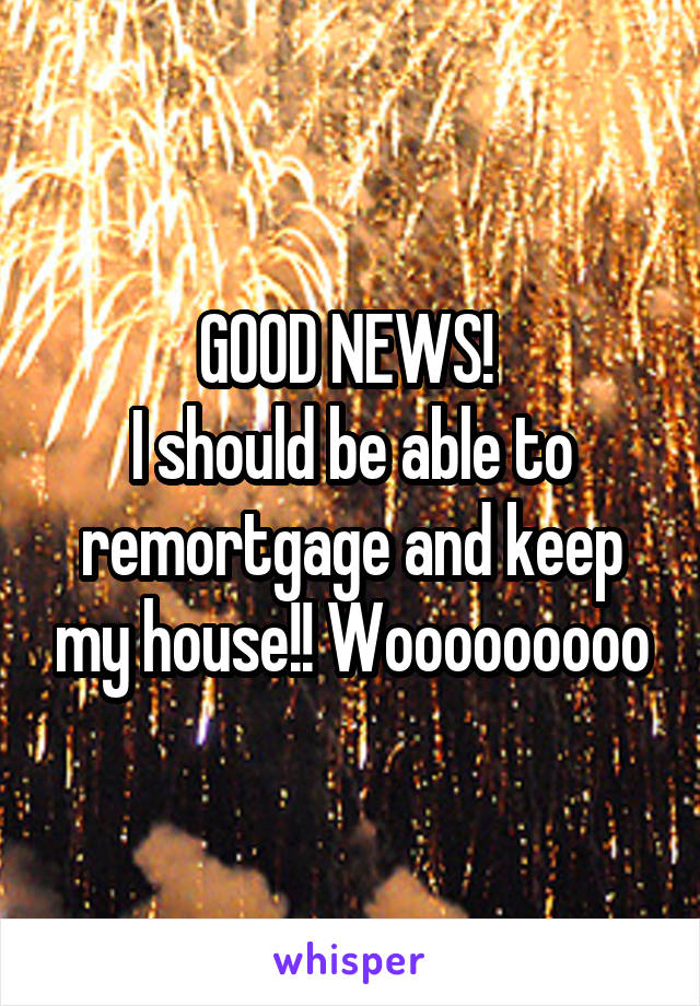 GOOD NEWS! 
I should be able to remortgage and keep my house!! Wooooooooo