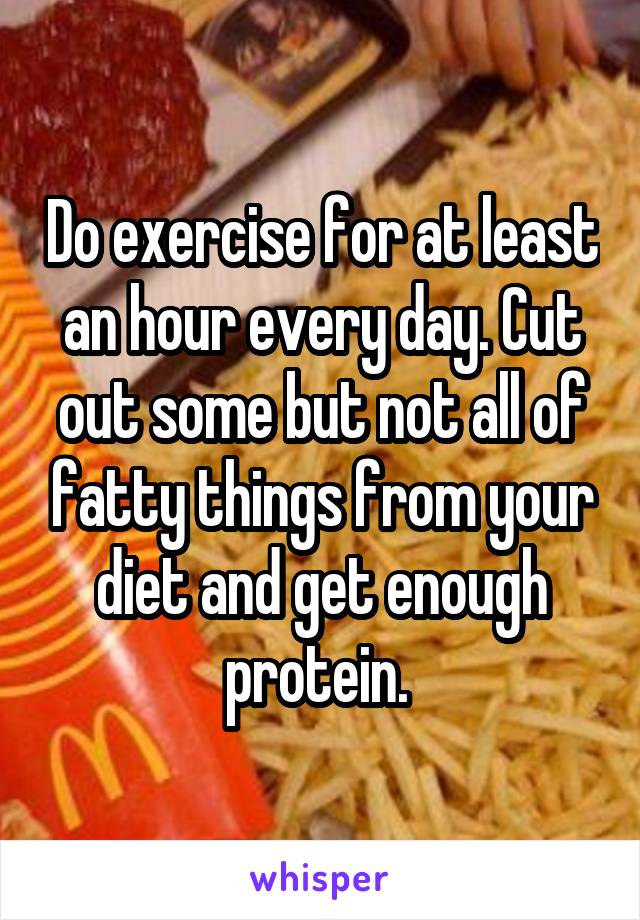 Do exercise for at least an hour every day. Cut out some but not all of fatty things from your diet and get enough protein. 