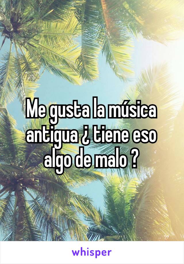 Me gusta la música antigua ¿ tiene eso algo de malo ?